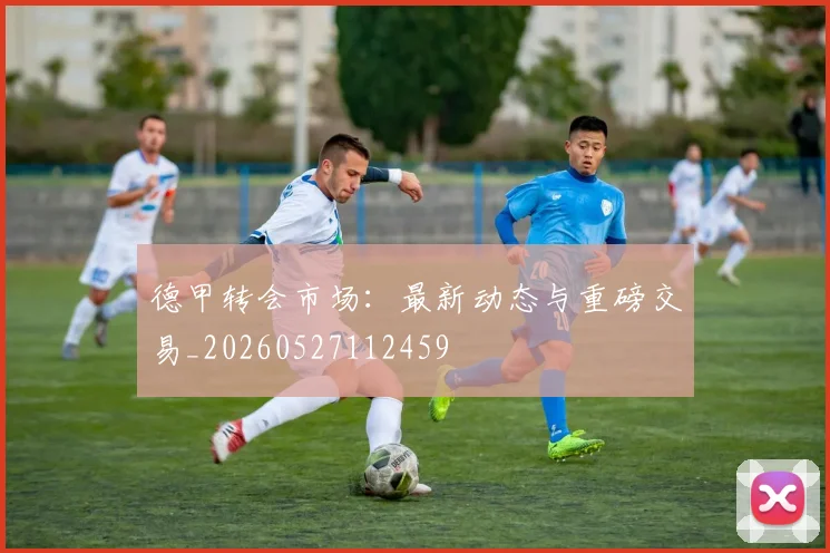 德甲转会市场:最新动态与重磅交易_20260527112459