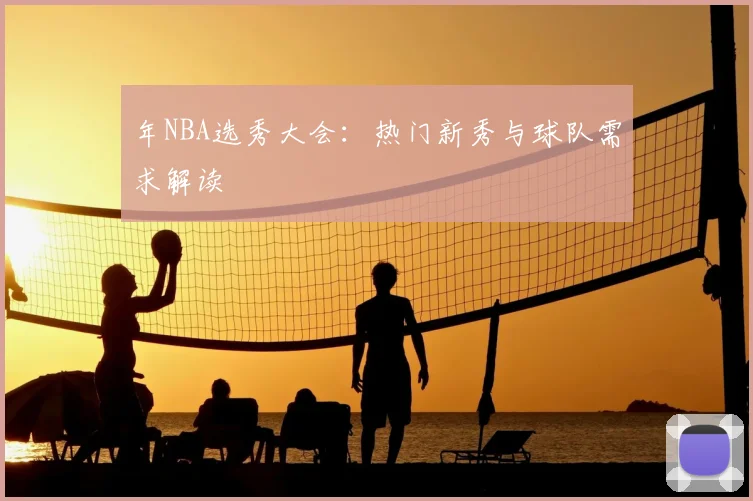 年NBA选秀大会：热门新秀与球队需求解读