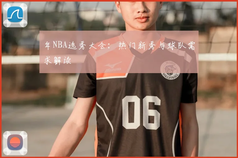 年NBA选秀大会：热门新秀与球队需求解读