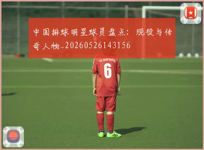 中国排球明星球员盘点:现役与传奇人物_20260526143156