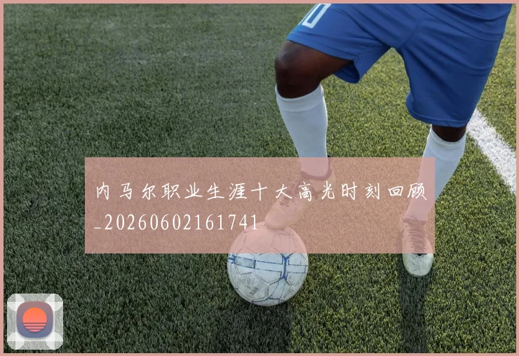 内马尔职业生涯十大高光时刻回顾_20260602161741